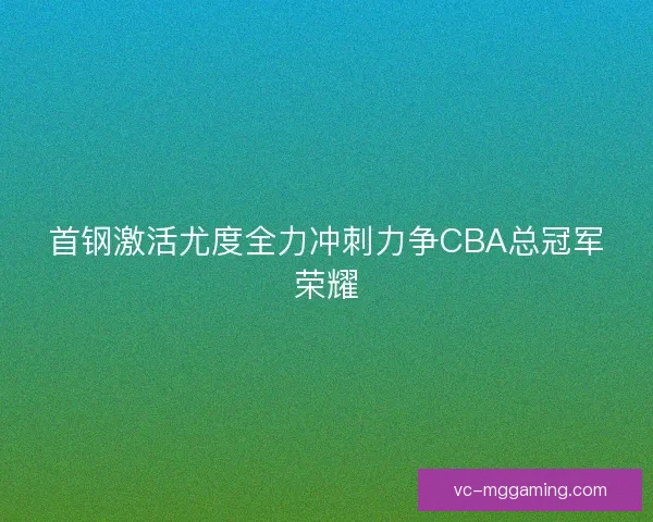 首钢激活尤度全力冲刺力争CBA总冠军荣耀