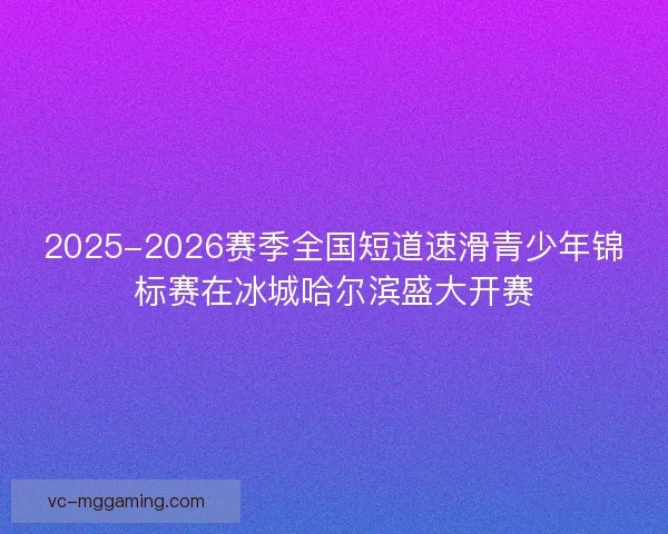 2025-2026赛季全国短道速滑青少年锦标赛在冰城哈尔滨盛大开赛